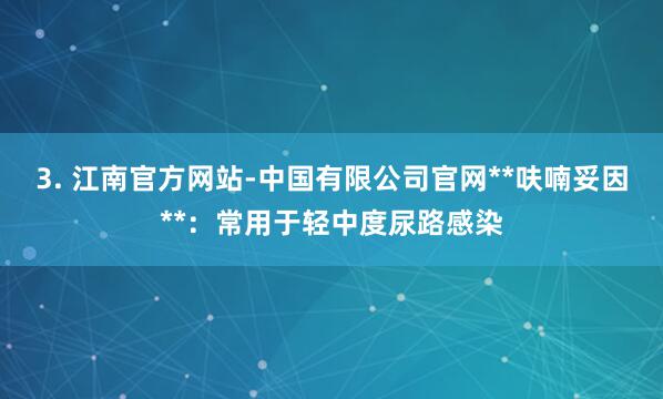 3. 江南官方网站-中国有限公司官网**呋喃妥因**:常用于轻中度尿路感染