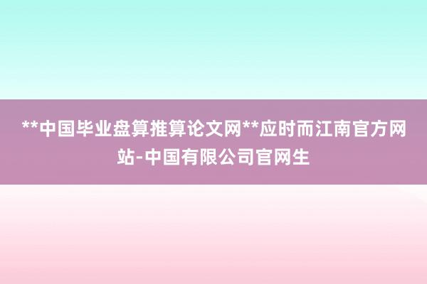 **中国毕业盘算推算论文网**应时而江南官方网站-中国有限公司官网生